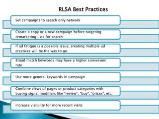 RLSA Best Practices
Set campaigns to search only network
Create a copy or a new campaign before targeting
remarketing lists for search
If ad fatigue is a possible issue, creating multiple ad
creatives will be the way to go.
Broad match keywords may have a higher conversion
rate
Use more general keywords in campaign
Combine views of pages or product categories with
buying signal modifiers like "review", "buy", "prices", etc.
Increase visibility for more recent visits
 
