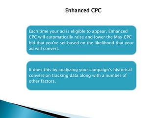 Enhanced CPC
Each time your ad is eligible to appear, Enhanced
CPC will automatically raise and lower the Max CPC
bid that you've set based on the likelihood that your
ad will convert.
It does this by analyzing your campaign's historical
conversion tracking data along with a number of
other factors.
 