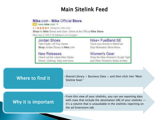 Main Sitelink Feed
•Shared Library > Business Data > and then click into “Main
Sitelink feed.”Where to find it
•From this view of your sitelinks, you can see reporting data
with rows that include the destination URL of your sitelinks —
it’s a column that is unavailable in the sitelinks reporting on
the ad Extensions tab.
Why it is important
 