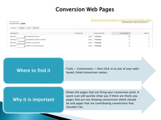 Conversion Web Pages
•Tools > Conversions > then click in to one of your web-
based, listed conversion names.Where to find it
•Shows the pages that are firing your conversion pixel. A
quick scan will quickly show you if there are thank you
pages that are not showing conversions which should
be and pages that are contributing conversions that
shouldn’t be.
Why it is important
 