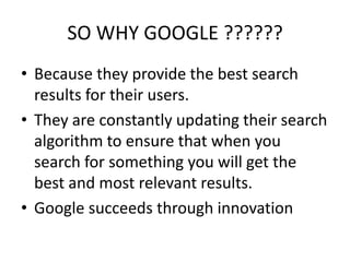 SO WHY GOOGLE ??????
• Because they provide the best search
results for their users.
• They are constantly updating their search
algorithm to ensure that when you
search for something you will get the
best and most relevant results.
• Google succeeds through innovation

 