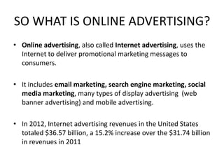 SO WHAT IS ONLINE ADVERTISING?
• Online advertising, also called Internet advertising, uses the
Internet to deliver promotional marketing messages to
consumers.
• It includes email marketing, search engine marketing, social
media marketing, many types of display advertising (web
banner advertising) and mobile advertising.
• In 2012, Internet advertising revenues in the United States
totaled $36.57 billion, a 15.2% increase over the $31.74 billion
in revenues in 2011

 
