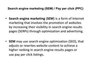 Search engine marketing (SEM) / Pay per click (PPC)

• Search engine marketing (SEM) is a form of Internet
marketing that involves the promotion of websites
by increasing their visibility in search engine results
pages (SERPs) through optimization and advertising.
• SEM may use search engine optimization (SEO), that
adjusts or rewrites website content to achieve a
higher ranking in search engine results pages or
use pay per click listings.

 