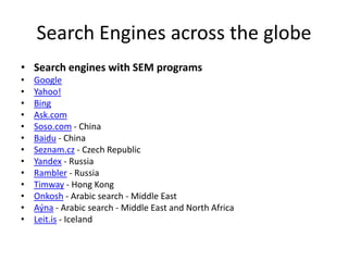 Search Engines across the globe
• Search engines with SEM programs
•
•
•
•
•
•
•
•
•
•
•
•
•

Google
Yahoo!
Bing
Ask.com
Soso.com - China
Baidu - China
Seznam.cz - Czech Republic
Yandex - Russia
Rambler - Russia
Timway - Hong Kong
Onkosh - Arabic search - Middle East
Aýna - Arabic search - Middle East and North Africa
Leit.is - Iceland

 