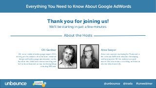 Thank you for joining us!
                                       We’ll be starting in just a few minutes.

                                                   About the Hosts


                              Oli Gardner                                 Anna Sawyer
  Oli is our resident landing page expert. Oli's                          Anna runs content marketing for Trada, and is
writing on the subjects of conversion centered                            the in-house AdWords educator, developing
   design and landing page optimization can be                            and hosting over 50 live webinars on paid
 found on the Unbounce conversion blog and                                search. She also writes a viral blog and likes to
 he has been featured on top marketing blogs                              ride her bike down hills.
                             including SEOmoz
 