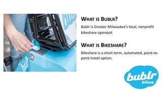 WHAT IS BUBLR?
Bublr is Greater Milwaukee’s local, nonprofit
bikeshare operator.
WHAT IS BIKESHARE?
Bikeshare is a short-term, automated, point-to-
point travel option.
 