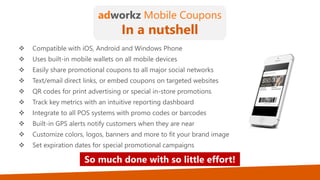 So much done with so little effort!
adworkz Mobile Coupons
In a nutshell
 Compatible with iOS, Android and Windows Phone
 Uses built-in mobile wallets on all mobile devices
 Easily share promotional coupons to all major social networks
 Text/email direct links, or embed coupons on targeted websites
 QR codes for print advertising or special in-store promotions
 Track key metrics with an intuitive reporting dashboard
 Integrate to all POS systems with promo codes or barcodes
 Built-in GPS alerts notify customers when they are near
 Customize colors, logos, banners and more to fit your brand image
 Set expiration dates for special promotional campaigns
 