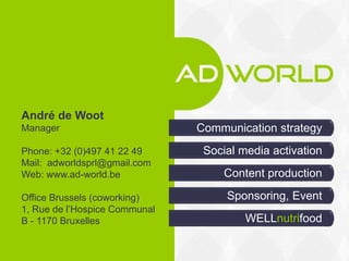 Social media activation
Communication strategy
WELLnutrifood
Content production
André de Woot
Manager
Phone: +32 (0)497 41 22 49
Mail: adworldsprl@gmail.com
Web: www.ad-world.be
Office Brussels (coworking)
1, Rue de l’Hospice Communal
B - 1170 Bruxelles
Sponsoring, Event
AD WORLD
 