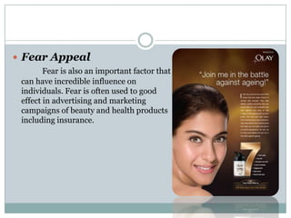  Fear Appeal
Fear is also an important factor that
can have incredible influence on
individuals. Fear is often used to good
effect in advertising and marketing
campaigns of beauty and health products
including insurance.
 