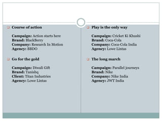  Course of action
Campaign: Action starts here
Brand: BlackBerry
Company: Research In Motion
Agency: BBDO
 Go for the gold
Campaign: Diwali Gift
Brand: Tanishq
Client: Titan Industries
Agency: Lowe Lintas
 Play is the only way
Campaign: Cricket Ki Khushi
Brand: Coca-Cola
Company: Coca-Cola India
Agency: Lowe Lintas
 The long march
Campaign: Parallel journeys
Brand: Nike
Company: Nike India
Agency: JWT India
 