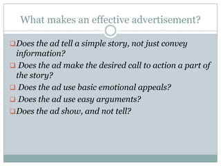 What makes an effective advertisement?
Does the ad tell a simple story, not just convey
information?
 Does the ad make the desired call to action a part of
the story?
 Does the ad use basic emotional appeals?
 Does the ad use easy arguments?
Does the ad show, and not tell?
 