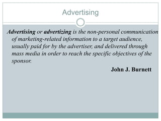 Advertising
Advertising or advertizing is the non-personal communication
of marketing-related information to a target audience,
usually paid for by the advertiser, and delivered through
mass media in order to reach the specific objectives of the
sponsor.
John J. Burnett
 