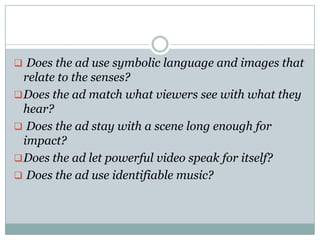  Does the ad use symbolic language and images that
relate to the senses?
Does the ad match what viewers see with what they
hear?
 Does the ad stay with a scene long enough for
impact?
Does the ad let powerful video speak for itself?
 Does the ad use identifiable music?
 