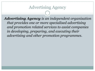 Advertising Agency
Advertising Agency is an independent organisation
that provides one or more specialised advertising
and promotion related services to assist companies
in developing, preparing, and executing their
advertising and other promotion programmes.
 
