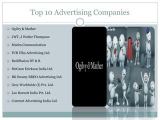 Top 10 Advertising Companies
 Ogilvy & Mather
 JWT, J Walter Thompson
 Mudra Communication
 FCB Ulka Advertising Ltd.
 Rediffusion DY & R
 McCann Erickson India Ltd.
 RK Swamy BBDO Advertising Ltd.
 Grey Worldwide (I) Pvt. Ltd.
 Leo Burnett India Pvt. Ltd.
 Contract Advertising India Ltd.
 
