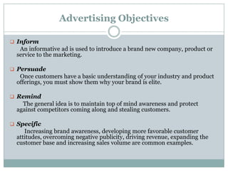 Advertising Objectives
 Inform
An informative ad is used to introduce a brand new company, product or
service to the marketing.
 Persuade
Once customers have a basic understanding of your industry and product
offerings, you must show them why your brand is elite.
 Remind
The general idea is to maintain top of mind awareness and protect
against competitors coming along and stealing customers.
 Specific
Increasing brand awareness, developing more favorable customer
attitudes, overcoming negative publicity, driving revenue, expanding the
customer base and increasing sales volume are common examples.
 