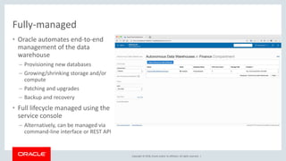 Copyright © 2018, Oracle and/or its affiliates. All rights reserved. |
Fully-managed
• Oracle automates end-to-end
management of the data
warehouse
– Provisioning new databases
– Growing/shrinking storage and/or
compute
– Patching and upgrades
– Backup and recovery
• Full lifecycle managed using the
service console
– Alternatively, can be managed via
command-line interface or REST API
 