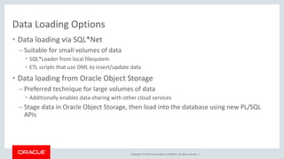 Copyright © 2018, Oracle and/or its affiliates. All rights reserved. |
Data Loading Options
• Data loading via SQL*Net
– Suitable for small volumes of data
• SQL*Loader from local filesystem
• ETL scripts that use DML to insert/update data
• Data loading from Oracle Object Storage
– Preferred technique for large volumes of data
• Additionally enables data-sharing with other cloud services
– Stage data in Oracle Object Storage, then load into the database using new PL/SQL
APIs
 