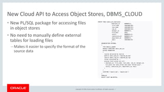 Copyright © 2018, Oracle and/or its affiliates. All rights reserved. |
New Cloud API to Access Object Stores, DBMS_CLOUD
• New PL/SQL package for accessing files
in object stores
• No need to manually define external
tables for loading files
– Makes it easier to specify the format of the
source data
 