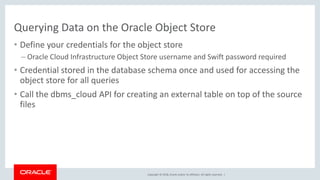 Copyright © 2018, Oracle and/or its affiliates. All rights reserved. |
Querying Data on the Oracle Object Store
• Define your credentials for the object store
– Oracle Cloud Infrastructure Object Store username and Swift password required
• Credential stored in the database schema once and used for accessing the
object store for all queries
• Call the dbms_cloud API for creating an external table on top of the source
files
 