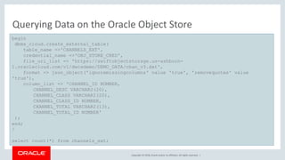 Copyright © 2018, Oracle and/or its affiliates. All rights reserved. |
Querying Data on the Oracle Object Store
begin
dbms_cloud.create_external_table(
table_name =>'CHANNELS_EXT',
credential_name =>'OBJ_STORE_CRED',
file_uri_list => 'https://swiftobjectstorage.us-ashburn-
1.oraclecloud.com/v1/dwcsdemo/DEMO_DATA/chan_v3.dat',
format => json_object('ignoremissingcolumns' value 'true', 'removequotes' value
'true'),
column_list => 'CHANNEL_ID NUMBER,
CHANNEL_DESC VARCHAR2(20),
CHANNEL_CLASS VARCHAR2(20),
CHANNEL_CLASS_ID NUMBER,
CHANNEL_TOTAL VARCHAR2(13),
CHANNEL_TOTAL_ID NUMBER'
);
end;
/
select count(*) from channels_ext;
 