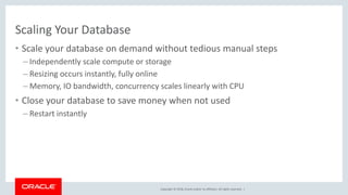 Copyright © 2018, Oracle and/or its affiliates. All rights reserved. |
Scaling Your Database
• Scale your database on demand without tedious manual steps
– Independently scale compute or storage
– Resizing occurs instantly, fully online
– Memory, IO bandwidth, concurrency scales linearly with CPU
• Close your database to save money when not used
– Restart instantly
 