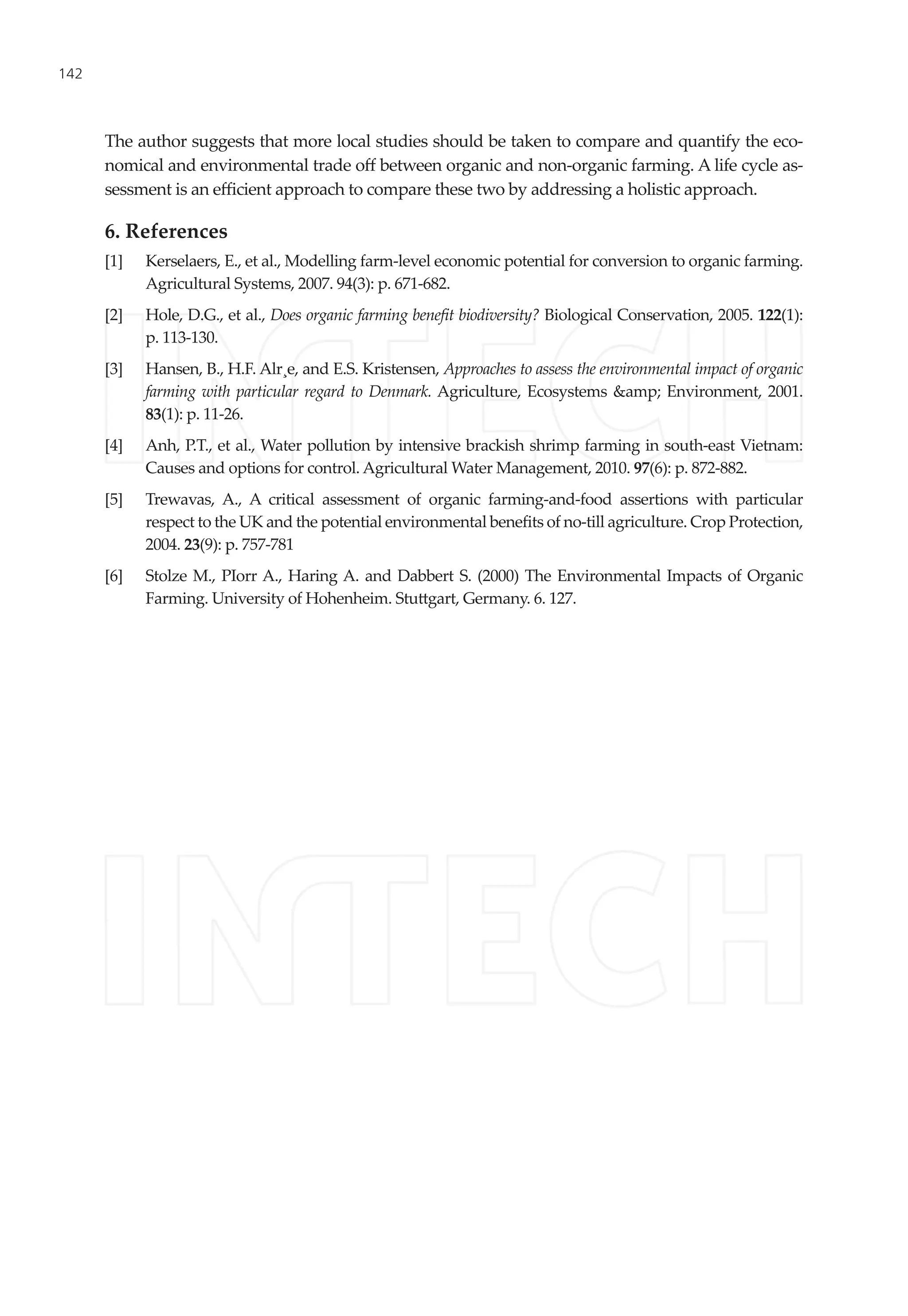142
The author suggests that more local studies should be taken to compare and quantify the eco-
nomical and environmental trade off between organic and non-organic farming. A life cycle as-
sessment is an efficient approach to compare these two by addressing a holistic approach.
6. References
[1]	 Kerselaers, E., et al., Modelling farm-level economic potential for conversion to organic farming.
Agricultural Systems, 2007. 94(3): p. 671-682.
[2]	 Hole, D.G., et al., Does organic farming benefit biodiversity? Biological Conservation, 2005. 122(1):
p. 113-130.
[3]	 Hansen, B., H.F. Alr¸e, and E.S. Kristensen, Approaches to assess the environmental impact of organic
farming with particular regard to Denmark. Agriculture, Ecosystems &amp; Environment, 2001.
83(1): p. 11-26.
[4]	 Anh, P.T., et al., Water pollution by intensive brackish shrimp farming in south-east Vietnam:
Causes and options for control. Agricultural Water Management, 2010. 97(6): p. 872-882.
[5]	 Trewavas, A., A critical assessment of organic farming-and-food assertions with particular
respect to the UK and the potential environmental benefits of no-till agriculture. Crop Protection,
2004. 23(9): p. 757-781
[6]	 Stolze M., PIorr A., Haring A. and Dabbert S. (2000) The Environmental Impacts of Organic
Farming. University of Hohenheim. Stuttgart, Germany. 6. 127.
 