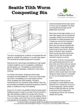 The Garden Hotline is managed by Seattle Tilth and sponsored by Seattle Public Utilities,
the Local Hazardous Waste Management Program in King County, and the Saving Water Partnership.
Seattle Tilth WormSeattle Tilth WormSeattle Tilth WormSeattle Tilth Worm
Composting BinComposting BinComposting BinComposting Bin
The worm composting bin is ideal for a household that has
space for a 24x48” bin outdoors or in a cool indoor space.
The result will be excellent quality worm compost!
Red worms turn food scraps and bedding into high-quality
compost suitable for use on houseplants, seedlings or
general garden use. The bedding is moistened brown
leaves, shredded newspaper, cardboard or clean wood
shavings.
To maintain this system, simply bury food scraps
throughout the fully bedded bin. To bury your food scraps,
dig a hole in the bedding, put in food scraps and then
cover completely with clean bedding. A properly
maintained worm bin should be nearly odorless. Flies may
be controlled and bedding maintained by placing a sheet of
plastic or cardboard on top of the bedding.
Every 9 to 12 months, the partially finished compost and/or
bedding should be moved to one side of the bin and left to
age. New bedding is added to the empty half of the bin.
Then you bury food scraps only in the new bedding. Within
four to six weeks, worms will move from the aging compost
and populate the new bedding. The finished compost may
now be harvested and the open space
in the bin can be rebedded. Any large
uncomposted food scraps can be
added back into the bin.
Worm bins can be kept outside, or in a
cool indoor space such as a basement
or garage. Outdoor worm bins should
be located in a shady protected area.
To keep your worms from freezing in
winter, keep your bin fully bedded.
Worm bins can also be insulated with
bags of leaves or straw bales placed
around and on top of the bin. Another
option is sheets of foam insulation
which can be secured to the top and
sides of the bin with duct tape and
removed in spring or summer.
The exterior of the bin may be painted
with a good quality latex primer and
latex finish coat. Worm bins can also be
made from recycled materials, wooden
boxes, or other containers. All worm
bins must have drainage holes in the
bottom to drain excess liquid and a tight
fitting lid to keep moisture in and pests
out. Do not use treated wood of any
kind.
A starter batch of worms can be
purchased at a small additional cost,
obtained from a friend’s bin or found in
an old compost pile. Call the Garden
Hotline at (206) 633-0224 for sources
of red worms and to request the
“Composting at Home” and “Growing
Healthy Soil” guides.
 