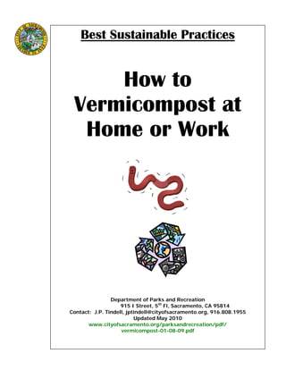 Best Sustainable Practices
How to
Vermicompost at
Home or Work
Department of Parks and Recreation
915 I Street, 5th
Fl, Sacramento, CA 95814
Contact: J.P. Tindell, jptindell@cityofsacramento.org, 916.808.1955
Updated May 2010
www.cityofsacramento.org/parksandrecreation/pdf/
vermicompost-01-08-09.pdf
 