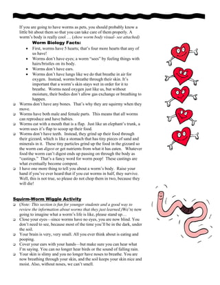 If you are going to have worms as pets, you should probably know a
little bit about them so that you can take care of them properly. A
worm’s body is really cool … (show worm body visual- see attached)
Worm Biology Facts:
• First, worms have 5 hearts; that’s four more hearts that any of
us have!
• Worms don’t have eyes; a worm “sees” by feeling things with
hairs/bristles on its body.
• Worms don’t have ears.
• Worms don’t have lungs like we do that breathe in air for
oxygen. Instead, worms breathe through their skin. It’s
important that a worm’s skin stays wet in order for it to
breathe. Worms need oxygen just like us, but without
moisture, their bodies don’t allow gas exchange or breathing to
happen.
Worms don’t have any bones. That’s why they are squirmy when they
move.
Worms have both male and female parts. This means that all worms
can reproduce and have babies.
Worms eat with a mouth that is a flap. Just like an elephant’s trunk, a
worm uses it’s flap to scoop up their food.
Worms don’t have teeth. Instead, they grind up their food through
their gizzard, which is like a stomach that has tiny pieces of sand and
minerals in it. These tiny particles grind up the food in the gizzard so
the worm can digest or get nutrients from what it has eaten. Whatever
food the worm can’t digest ends up passing on through the body as
“castings.” That’s a fancy word for worm poop! These castings are
what eventually become compost.
I have one more thing to tell you about a worm’s body. Raise your
hand if you’ve ever heard that if you cut worms in half, they survive.
Well, this is not true, so please do not chop them in two, because they
will die!
Squirm-Worm Wiggle Activity
(Note: This section is fun for younger students and a good way to
review the information about worms that they just learned.)We’re now
going to imagine what a worm’s life is like, please stand up…
Close your eyes—since worms have no eyes, you are now blind. You
don’t need to see, because most of the time you’ll be in the dark, under
the soil.
Your brain is very, very small. All you ever think about is eating and
pooping.
Cover your ears with your hands—but make sure you can hear what
I’m saying. You can no longer hear birds or the sound of falling rain.
Your skin is slimy and you no longer have noses to breathe. You are
now breathing through your skin, and the soil keeps your skin nice and
moist. Also, without noses, we can’t smell.
 
