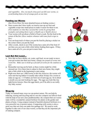 and vegetables. Also, too much citrus peel can kill your worms, so
avoid feeding them a lot of orange peels at one time.
Feeding our Worms
(See Worm Diner for more detailed lesson on feeding worms.)
• Since worms don’t have teeth, we need to tear up our fruit and
vegetable scraps into small pieces to make it easier for them to eat.
(Test students on what they can feed the worms by giving them
examples and asking them to give a thumbs up or thumbs down.)
Your worms will eat about a fistful of food a week. Put the food in the
corner of the bin. (Have student volunteer add some food scraps to
bin.)
You can keep track of where you put the food by placing a sticker on
the corner where you put the food.
After a week, check to see if the worms have eaten all of the food. If
not then you can wait a little while before feeding them again. If they
have eaten all of it, you can put in more food.
Last But Not Least…
Now that we have shelter, air, water, and food, we are ready to move
your pet worms into their new home. (Dump one pound of worms into
worm bin. Make sure to hold up a fist full of worms for the students to
see)
Remember moving can be hard, so these worms might be a little
stressed out. Give them time to adjust to their new home; they might
take a little while in the beginning to start eating.
Right now there are 1,000 worms in this bin; however, the worms will
soon start having babies! It usually takes about 30 days for a worm to
make an egg sac. 1-15 babies are born out of each egg sac. So in about
a month you can start looking for eggs. The eggs sacs look like tiny
light brown lemons. Once the eggs hatch, you’ll be able to see really
tiny baby worms!
Wrap-Up
Today we learned many ways we can protect nature. We can help by
reducing, reusing and recycling and we can also compost our leftover food
with the help of our new class petsRemember, the compost that our worms
make will be a wonderful, natural fertilizer for plants in the garden and
plants at home. Using compost instead of harmful chemical fertilizers is a
very powerful way to protect nature. Composting with worms is also a
great way that our class can make less garbage too! We need to work
together to take care of our class worms, so that they do the important job
of making compost.
 