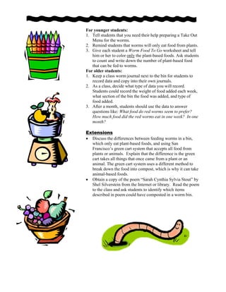 For younger students:
1. Tell students that you need their help preparing a Take Out
Menu for the worms.
2. Remind students that worms will only eat food from plants.
3. Give each student a Worm Food To Go worksheet and tell
him or her to color only the plant-based foods. Ask students
to count and write down the number of plant-based food
that can be fed to worms.
For older students:
1. Keep a class worm journal next to the bin for students to
record data and copy into their own journals.
2. As a class, decide what type of data you will record.
Students could record the weight of food added each week,
what section of the bin the food was added, and type of
food added.
3. After a month, students should use the data to answer
questions like: What food do red worms seem to prefer?
How much food did the red worms eat in one week? In one
month?
Extensions
• Discuss the differences between feeding worms in a bin,
which only eat plant-based foods, and using San
Francisco’s green cart system that accepts all food from
plants or animals. Explain that the difference is the green
cart takes all things that once came from a plant or an
animal. The green cart system uses a different method to
break down the food into compost, which is why it can take
animal-based foods.
• Obtain a copy of the poem “Sarah Cynthia Sylvia Stout” by
Shel Silverstein from the Internet or library. Read the poem
to the class and ask students to identify which items
described in poem could have composted in a worm bin.
 