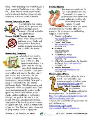bread. After preparing your worm bin, add a
small amount of food in one corner of the
bin. Check on your worms occasionally,
and when the pile has been dispersed, add
more food to another corner of the bin.
11 Grove St, San Francisco, CA 94102 (415) 355-3700 www.sfenvironment.com
Worms DO prefer to eat:
Vegetable and fruit scraps,
grains, coffee grounds and
filters, tea bags, small
amounts of bread, and other
non-greasy foods.
Worms DO NOT prefer to eat:
Meat, bones, dairy products,
pet feces, greasy foods, and
citrus peels as these peels
contain a natural insecticide
that could kill the worms.
Harvesting Compost
After about four months,
your compost should be
ready to harvest. The
easiest way to do this is to
push all of the castings,
eaten food, bedding and
worms to one side of your bin. Then, place
new bedding and food on the other side of
your bin and wait a few weeks for the
worms to migrate over to the fresh food
leaving their castings behind. Now you’re
ready to use some of the best natural
fertilizer on Earth! With high nutrient and
phosphorus levels, the compost made from
worm castings is great for starting seeds,
sprinkling on indoor or outdoor potted
plants, planting seedlings or just tossing
through your garden. Because it is so
potent, only use a small amount or make
“compost tea” by dissolving some compost
in a gallon of water. It should be the color
of iced tea. Use this tea to water plants and
to spray on their leaves to fight pests.
Finding Worms
Red worms are preferred for
use in classroom worm bins.
They require less space in
comparison to their earthworm
cousins and do an excellent job
of breaking down food
scraps. To start,
purchase about one pound
of live worms for your bin. Here are
resources for getting worms and building
supplies to make a bin:
Organic Landscaping
www.organic-landscaping.com
(415) 551-WORM
Cosmo’s Red Worms
www.alcasoft.com/cosmos
(415) 759-7874
Worm SF
www.WormSF.org
(415) 425-1746
Foothill Worm Ranch
www.foothillwormranch.com
(925) 484-4192
SCRAP (Scroungers Center for Reusable
Art Parts) http://www.scrap-sf.org
(415) 647-1746
Building Resources
http://www.buildingresources.org
(415) 285-7814
Worm Lesson Plans
SF Environment offers fun lesson
plans! To download this free
standards-based curriculum, go to
www.sfenvironment.com and
click on School Education. Visit
the Teachers
Lounge and look for
lesson plans there. Or just click here:
http://www.sfenvironment.com/aboutus/sch
ool/teacher/lesson_plans.htm
You can also visit the following websites for
more information:
www.ciwmb.ca.gov/vermi
www.gardenfortheenvironment.org
 