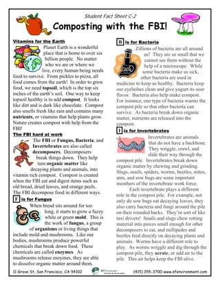 Student Fact Sheet C-2
Composting with the FBI!
11 Grove St, San Francisco, CA 94102 (415) 355-3700 www.sfenvironment.com
Vitamins for the Earth
Planet Earth is a wonderful
place that is home to over six
billion people. No matter
who we are or where we
live, every human being n
food to survive. From pickles to pizza,
food comes from the earth! In order to gr
food, we need topsoil, which is the top six
inches of the earth’s soil. One way to keep
topsoil healthy is to add compost. It l
like dirt and is dark like chocolate. Compos
also smells fresh like rain and contains man
nutrients, or vitamins that help plants
Nature creates compost with help from t
FBI!
eeds
all
ow
ooks
t
y
grow.
he
The FBI hard at work
The FBI or Fungus, Bacteria, and
Invertebrates are also called
decomposers. Decomposers
break things down. They help
turn organic matter like
decaying plants and animals, into
vitamin rich compost. Compost is created
when the FBI eat and digest items such as
old bread, dried leaves, and orange peels.
The FBI decompose food in different ways.
F is for Fungus
When bread sits around for too
long, it starts to grow a fuzzy
white or green mold. This is
the work of fungus, a group
of organisms or living things that
include mold and mushrooms. Like our
bodies, mushrooms produce powerful
chemicals that break down food. These
chemicals are called enzymes. As
mushrooms release enzymes, they are able
to dissolve organic matter around them.
B is for Bacteria
Zillions of bacteria are all around
us! They are so small that we
cannot see them without the
help of a microscope. While
some bacteria make us sick,
other bacteria are used in
medicine to keep us healthy. Bacteria keep
our eyelashes clean and give yogurt its sour
flavor. Bacteria also help make compost.
For instance, one type of bacteria warms the
compost pile so that other bacteria can
survive. As bacteria break down organic
matter, nutrients are released into the
compost.
I is for Invertebrates
Invertebrates are animals
that do not have a backbone.
They wriggle, crawl, and
lide their way through the
compost pile. Invertebrates break down
organic matter by chewing and grinding.
Slugs, snails, spiders, worms, beetles, mites,
ants, and sow bugs are some important
members of the invertebrate work force.
s
Each invertebrate plays a different
role in the compost pile. For example, not
only do sow bugs eat decaying leaves, they
also carry bacteria and fungi around the pile
on their rounded backs. They’re sort of like
taxi drivers! Snails and slugs chew rotting
material into pieces small enough for other
decomposers to eat, and millipedes and
beetles feed directly on decaying plants and
animals. Worms have a different role to
play. As worms wriggle and dig through the
compost pile, they aerate, or add air to the
pile. This air helps keep the FBI alive.
 
