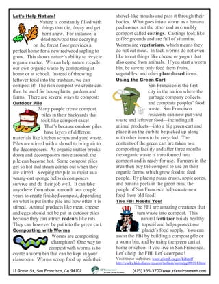 Let’s Help Nature!
Nature is constantly filled with
things that die, decay and get
born anew. For instance, a
dead redwood tree decaying
on the forest floor provides a
perfect home for a new redwood sapling to
grow. This shows nature’s ability to recycle
organic matter. We can help nature recycle
our own organic waste by composting at
home or at school. Instead of throwing
leftover food into the trashcan, we can
compost it! The rich compost we create can
then be used for houseplants, gardens and
farms. There are several ways to compost:
11 Grove St, San Francisco, CA 94102 (415) 355-3700 www.sfenvironment.com
Outdoor Pile
Many people create compost
piles in their backyards that
look like compost cake!
That’s because outdoor piles
have layers of different
materials like kitchen scraps and yard waste.
Piles are stirred with a shovel to bring air to
the decomposers. As organic matter breaks
down and decomposers move around, the
pile can become hot. Some compost piles
get so hot that steam comes out when they
are stirred! Keeping the pile as moist as a
wrung-out sponge helps decomposers
survive and do their job well. It can take
anywhere from about a month to a couple
years to create finished compost, depending
on what is put in the pile and how often it is
stirred. Animal products like meat, cheese
and eggs should not be put in outdoor piles
because they can attract rodents like rats.
They can however be put into the green cart.
Composting with Worms
Worms are composting
champions! One way to
compost with worms is to
create a worm bin that can be kept in your
classroom. Worms scoop food up with their
shovel-like mouths and pass it through their
bodies. What goes into a worm as a banana
peel comes out the other end as crumbly
compost called castings. Castings look like
coffee grounds and are full of vitamins.
Worms are vegetarians, which means they
do not eat meat. In fact, worms do not even
like to eat things like cheese or yogurt that
also come from animals. If you start a worm
bin, be sure to only feed them fruits,
vegetables, and other plant-based items.
Using the Green Cart
San Francisco is the first
city in the nation where the
garbage company collects
and composts peoples’ food
waste. San Francisco
residents can now put yard
waste and leftover food—including all
animal products—into a big green cart and
place it on the curb to be picked up along
with other items to be recycled. The
contents of the green cart are taken to a
composting facility and after three months
the organic waste is transformed into
compost and is ready for use. Farmers in the
area then buy the compost to use on their
organic farms, which grow food to feed
people. By placing pizza crusts, apple cores,
and banana peels in the green bins, the
people of San Francisco help create new
food from old food!
The FBI Needs You!
The FBI are amazing creatures that
turn waste into compost. This
natural fertilizer builds healthy
topsoil and helps protect our
planet’s food supply. You can
assist the FBI by building a compost pile or
a worm bin, and by using the green cart at
home or school if you live in San Francisco.
Let’s help the FBI. Let’s compost!
Visit these websites: www.ciwmb.ca.gov/kidstuff
http://yucky.kids.discovery.com/noflash/worm/pg000104.html
 