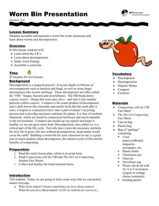 Worm Bin Presentation
Grades 2-5
Lesson Summary
Students assemble and maintain a worm bin in the classroom and
learn about worms and decomposition.
Overview
In this lesson, students will:
• Learn about the 4 R’s.
• Learn about decomposition
• Study worm biology
• Assemble a worm bin
Time
45 minutes for two lessons
Background
Decomposition is a magical process! It occurs thanks to billions of
microorganisms such as bacteria and fungi, as well as some larger
decomposers like worms and bugs. These decomposers are often called
the “FBI:” fungus, bacteria and invertebrates. The FBI break down
organic matter—things that were once alive—and turn it into smaller
particles called compost. Compost is the waste product of decomposers
and is dark brown like chocolate and smells fresh like the earth after it
rains. Compost is a natural fertilizer that is part of nature’s recycling
process and it provides necessary nutrients for plants. It is free of synthetic
chemicals, which are found in commercial fertilizers and can be harmful
to the environment. Compost also builds up our topsoil and keeps it
healthy, so we can grow more food. Decomposition, also called rot, is a
critical part of the life cycle. Not only does it provide necessary nutrients
for new life to grow, but also without decomposition, dead matter would
cover the earth! Building a worm bin for your classroom to use is a great
way to teach students about decomposers, the natural cycles of life and the
benefits of composting.
Preparation
1. Read the entire lesson plan, which is in script form.
2. Read Composting with the FBI and The Dirt on Composting
Student Fact Sheets
3. Collect and display the listed material items.
Introduction
Tell students: Today we are going to learn some ways that we can protect
nature everyday.
Who loves nature? (Name something you love about nature).
What do you love about nature? (Call on students for answers.)
Vocabulary
• Decomposers
• Decomposition
• Organic Matter
• Compost
• Fertilizer
Materials
• Composting with the FBI
Fact Sheet
• The Dirt on Composting
Fact Sheet
• Canvas bag
• Plastic bag
• Bag of “garbage”
containing:
Used
paper,cardboard,
magazine,
newspaper, etc,
Plastic bottle
Aluminum can
Glass jar
Styrofoam cup
Plastic tub & lid with
#2, 4 or 5 on bottom
(yogurt or cottage
cheese container)
ketchup packet
 