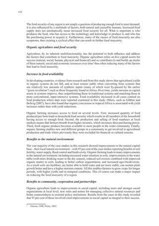 viii
The food security of any region is not simply a question of producing enough food to meet demand;
produces the food, who has access to the technology and knowledge to produce it, and who has
Organic agriculture and food security
of these natural, social and economic resources over time3
thus often reducing many of the factors
Increase in food availability
In developing countries, evidence from research and from this study shows that agricultural yields
in organic systems do not fall, and at least remain stable when converting from systems that
assets in systems improve, thus outperforming those in traditional systems and matching those in
Bolwig (2007), have also found that organic conversion in tropical Africa is associated with yield
produced per farm leads to household food security which results in all members of the household
organic farming enables new and different groups in a community to get involved in agricultural
The vast majority of the case studies in this research showed improvements to the natural capital
to the natural environment, including increased water retention in soils, improvements in the water
table (with more drinking water in the dry season), reduced soil erosion combined with improved
As a result soils are healthier, are better able to hold water and are more stable, can sustain plant
Organic agriculture leads to improvements in social capital, including more and stronger social
organizations at local level, new rules and norms for managing collective natural resources and
3
 