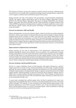 ix
lowered the costs of working, led to increased knowledge transfer amongst farmers, reduced the
(NGOs) and organic support organizations such as the Kenya Organic Agriculture Network
(KOAN), the National Organic Agricultural Movement of Uganda (NOGAMU), the Tanzania
Organic Agriculture Movement (TOAM), and the Export Promotion of Organic Products from
and domestic organic markets and gain greater knowledge of sustainable organic techniques,
Organic farming leads to an increase in human capital, evident in all of the case studies detailed in
health of individuals and communities as a result of increased knowledge, an increase in food
holistic nature of organic farming to adapt and change their farming systems when faced with new
challenges has resulted in these agricultural systems becoming more resilient to environmental
Organic farming can also lead to improvements in the infrastructure (communications and
farming, (particularly crucial for export) and farmers, NGOs and governments can work together
Access to markets has increased not only for farmers selling their surplus in domestic markets, but
Poverty is a major contributory factor to food insecurity, and organic farming has a positive
precludes the need to purchase synthetic pesticides and fertilizers; (ii) extra incomes gained by
organic produce, obtained primarily in Africa for export but also for domestic markets; and (iv)
studies from Asia and Latin America that concluded that organic farming can reduce poverty in
4
5
The majority of cases examined in this study reported improvements to the
farmer and household incomes as a result of becoming organic, which contributed to reducing
4
5
 