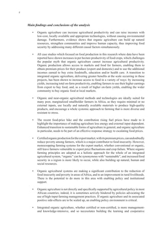 x
• Organic agriculture can increase agricultural productivity and can raise incomes with
resources, strengthen communities and improve human capacity, thus improving food
• All case studies which focused on food production in this research where data have been
reported have shown increases in per hectare productivity of food crops, which challenges
Organic production allows access to markets and food for farmers, enabling them to
obtain premium prices for their produce (export and domestic) and to use the additional
projects, has been shown to increase access to food in a variety of ways: by increasing
many poor, marginalized smallholder farmers in Africa, as they require minimal or no
products, and encourage a whole systemic approach to farming that is more diverse and
Enhanced transition to sustainable forms of agriculture in general, and organic agriculture
monocropping farming systems for the export market, whether conventional or organic,
farming principles are adopted as a holistic approach for the whole of an integrated
agricultural system, “organic” can be synonymous with “sustainable”, and increased food
security in a region is more likely to occur, while also building up natural, human and
There is the potential to do more in this area with enabling policy and institutional
African countries; indeed, it is sometimes actively hindered by policies advocating the
 