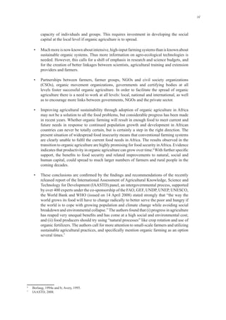 xi
for the creation of better linkages between scientists, agricultural training and extension
• Partnerships between farmers, farmer groups, NGOs and civil society organizations
(CSOs), organic movement organizations, governments and certifying bodies at all
agriculture there is a need to work at all levels: local, national and international, as well
• Improving agricultural sustainability through adoption of organic agriculture in Africa
may not be a solution to all the food problems, but considerable progress has been made
future needs in response to continued population growth and development in African
present situation of widespread food insecurity means that conventional farming systems
6
human capital, could spread to much larger numbers of farmers and rural people in the
released report of the International Assessment of Agricultural Knowledge, Science and
Technology for Development (IAASTD) panel, an intergovernmental process, supported
the World Bank and WHO (issued on 14 April 2008) stated strongly that “the way the
world grows its food will have to change radically to better serve the poor and hungry if
the world is to cope with growing population and climate change while avoiding social
and (ii) food producers should try using “natural processes” like crop rotation and use of
7
6
7
 