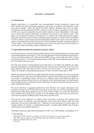 Overview 1
SECTION 1. OVERVIEW
1.1 Introduction
Organic agriculture is a sustainable and environmentally friendly production system that
offers African and other developing countries a wide range of economic, environmental, social
1
Environment and Development (CBTF)2
started its work on organic agriculture in East Africa
in 2004, a key question repeatedly raised by public and private sector stakeholders in the region
origins, special attention has been given to East Africa throughout the paper, including analysis of
1.2 Agricultural production and food security in Africa
Over the past 40 years, there has been remarkable growth in agricultural production with per capita
world food production growing by 17 per cent and aggregate world food production growing by
3
Over the same period, world population grew from three to six billion, but globally per capita
agricultural production overtook population growth, and each person today has 25 per cent more
Modern agricultural methods have brought spectacular increases in productivity: more cereals and
in developing countries who produce much of what they eat and are often poor and lack access to
The recent advances in aggregate productivity have therefore not brought reductions in the
4
Indicators of food insecurity in a given region can
include numbers of “hungry” or malnourished people, of underweight children and of people
5
Although average per capita food consumption in 2003 was 2,780 kcal/day, consumption in 33
1
UNCTAD, 2006
2
3
4
5
 