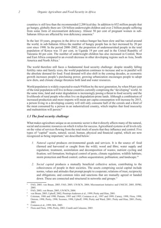 2 Organic Agriculture and Food Security in Africa
go hungry, globally there are 126 billion underweight children and over 2 billion people suffering
6
In the last 10 years, progress in the drive to reduce hunger has been slow and has varied around
population of Kenya was 33 per cent, in Uganda 19 per cent and in the United Republic of
and East Africa compared to an overall decrease in other developing regions such as Asia, South
7
The world therefore still faces a fundamental food security challenge: despite steadily falling
fertility rates and family sizes, the world population continues to increase and so in parallel will
World population is widely expected to reach 9 billion by the next generation, by when 84 per cent
the same time, land and water degradation is increasingly posing a threat to food security and the
increased production and more imports will mean per capita consumption will increase by 2015,
a person living in a developing country will still only consume half of the cereals and a third of
the meat consumed by a person in an industrialized country, which implies that food insecurity
8
What makes agriculture unique as an economic sector is that it directly affects many of the natural,
recognized as being important,9
are described below:
1. Natural capital
regulation; treatment, assimilation and decomposition of wastes; nutrient cycling and
10
2. Social capital
norms, values and attitudes that prompt people to cooperate; relations of trust, reciprocity
and obligations; and common rules and sanctions that are mutually agreed or handed
11
6
FAO, 2005; von Braun, 2005; FAO, 2005; UN/SCN, 2004; Micronutrient Initiative and UNICEF, 2005; IFPRI,
7
8
9
Ostrom, 1998; Pretty, 1998; Scoones, 1998; Uphoff, 1998; Pretty and Ward, 2001; Pretty and Hine, 2001; Pretty,
10
11
 