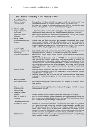 4 Organic Agriculture and Food Security in Africa
Box 1. Factors contributing to food insecurity in Africa
1. Availability of food
Lack of consistent
access to food
• Enough food may be produced in a region overall, but food insecurity may
persist for those who do not have the resources to buy or produce it.
• Farmers may be able to produce or buy enough food for their families after
harvest but may be food insecure at other times of the year.a
2. Natural capital
Degraded natural
resources
• A degraded natural environment, such as poor soil quality, eroded landscapes
or inadequate water resources, will compromise food production in an area.
Practice of mono-
cropping
• Monocropped systems are less likely to promote food security than diverse
agricultural systems, which are more resilient to stresses.
3. Social capital
Community and group
issues
• Where there are poor links within and between communities, with limited
networks, partnerships, trust and collective action, credit and responsibility,
communities are less likely to cope with and to be able to help each other in
and ill-health is likely to be greater in areas with lower social capital.
4. Human capital
Lack of education and
knowledge
• Lack of education and agricultural/nutritional knowledge can affect farmers’
capacity to adapt to change or to cope with food production stresses.
Ill-health and diseases • Malnourished people are not able to produce food as effectively as those who
are well fed.
• The prevalence of diseases such as HIV/AIDS has had serious impacts on
food security and nutrition. When family members become ill or die from the
virus, households are less able to produce or buy food.b
In sub-Saharan Africa,
11 million children are orphaned by HIV/AIDS.c
Mortality and morbidity in HIV/
AIDS-affected households has led to decreased farm sizes, loss of income
at household level, a higher dependency ratio and a general increase in food
insecurity.d
Gender issues • In many regions women are the major agricultural labour force. However, as
they are not always recognized for this, they may not control household budgets
and often have poor education.
• In areas where men are in control over the household income, less money
is spent on food when compared to those where women have control over
incomes.
5. Physical capital
Poor infrastructure • Poor infrastructure (roads, communications and markets for example) affects
food security.
Lack of access
to appropriate
technologies
• Lack of appropriate agricultural knowledge, technologies, methods or inputs
can affect food security.
6. Financial capital
Poverty • Poverty remains the root cause of hunger and malnutrition in the world.e
Lack of access to
markets
• Lack of access to markets means that farmers and communities can neither sell
their surplus nor purchase food in times of shortage. This leads to inconsistent
food availability thus contributing to food insecurity.
7. Other external factors
Land-tenure issues • Land-tenure issues can contribute to food insecurity in a number of ways which
vary depending on the context. For example, in some areas if a husband dies,
the wife cannot continue to farm the land and the land goes to other members
of the family. In East Africa, all of the male children of a man inherit his land
between them on his death, which means that each person owns increasingly
smaller farm plots, making it hard to sustain enough food for the household.
Political issues
inhibit attempts to tackle food insecurity.f
 