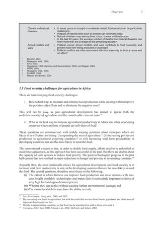 Overview 5
There are two emerging food security challenges:
This will not be easy, as past agricultural development has tended to ignore both the
16
These questions are controversial, with widely varying positions about strategies which are
likely to be effective, including: (i) expanding the area of agriculture;17
(ii) increasing per hectare
production in agricultural exporting countries;18
or (iii) increasing total farm productivity in
The conventional wisdom is that, in order to double food supply, efforts need to be redoubled to
19
Arguably then, the most sustainable choice for agricultural development and food security is to
increase total farm productivity in situ, in the developing countries that are the most likely to need
cost, locally available technologies and inputs (this is particularly important at times of
(ii) Whether they can do this without causing further environmental damage; and
16
17
By converting new lands to agriculture, but with the result that services from forests, grasslands and other areas of
18
19
Climate and natural
disasters
• In areas prone to drought or unreliable rainfall, food security can be particularly
challenging.
• Plagues of natural pests such as locusts can decimate crops.
• Natural disasters may destroy lives, crops, homes and landscapes.
• In the last 20 years, the average number of deaths from natural disasters has
been more than the average for the preceding decade.g
wars prevent food from being produced or accessed.
an effect.h
a
Benson, 2004.
b
Rosegrant et al., 2005.
c
FAO, 2002.
d
Rugalema, 1999; Sanchez and Swaminathan, 2005; and Wagah, 2005.
e
IFPRI, 2005.
f Rosegrant et al., 2005.
g
EM-DAT, 2005.
h
Messer and Cohen, 2004
 
