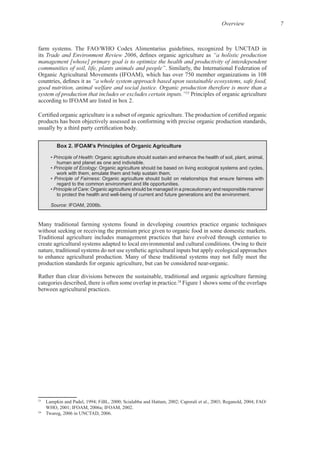 Overview 7
its Trade and Environment Review 2006 “a holistic production
management [whose] primary goal is to optimize the health and productivity of interdependent
communities of soil, life, plants animals and people”
Organic Agricultural Movements (IFOAM), which has over 750 member organizations in 108
“a whole system approach based upon sustainable ecosystems, safe food,
good nutrition, animal welfare and social justice. Organic production therefore is more than a
system of production that includes or excludes certain inputs.”23
Principles of organic agriculture
products has been objectively assessed as conforming with precise organic production standards,
Box 2. IFOAM’s Principles of Organic Agriculture
• Principle of Health: Organic agriculture should sustain and enhance the health of soil, plant, animal,
human and planet as one and indivisible.
• Principle of Ecology: Organic agriculture should be based on living ecological systems and cycles,
work with them, emulate them and help sustain them.
• Principle of Fairness: Organic agriculture should build on relationships that ensure fairness with
regard to the common environment and life opportunities.
• Principle of Care: Organic agriculture should be managed in a precautionary and responsible manner
to protect the health and well-being of current and future generations and the environment.
Source: IFOAM, 2006b.
Many traditional farming systems found in developing countries practice organic techniques
Traditional agriculture includes management practices that have evolved through centuries to
nature, traditional systems do not use synthetic agricultural inputs but apply ecological approaches
Rather than clear divisions between the sustainable, traditional and organic agriculture farming
24
Figure 1 shows some of the overlaps
23
24
 