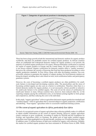 8 Organic Agriculture and Food Security in Africa
Figure 1. Categories of agricultural practices in developing countries
Organic agriculture
Sustainable agriculture
Traditional
agriculture
All agriculture
Certified
organic
agriculture
Source: Taken from Twarog, 2006, in UNCTAD Trade and Environment Review 2006: 144.
There has been a huge growth in both the international and domestic markets for organic produce
where an established and widespread domestic market for organic produce is not present, the
for export of organic produce to Europe and the United States, for local markets in Africa it
that gives the consumer the security of knowing that food has been produced according to strict
accessible solutions to guarantee the integrity of organic produce for local domestic markets are
limited domestic market for organic produce, it is not necessarily critical, possible or attractive
In this study, “organic agriculture” refers to agriculture that meets organic production standards and
sustainable
 