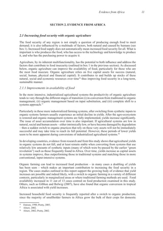 Evidence from Africa 11
SECTION 2. EVIDENCE FROM AFRICA
The food security of any region is not simply a question of producing enough food to meet
important is who produces the food, who has access to the technology and knowledge to produce
below, organic agriculture can improve the availability of food, particularly for those who are
natural, social and economic resources over time36
2.1.1 Improvements in availability of food
In the more intensive, industrialized agricultural systems the productivity of organic agriculture
management; (ii) organic management based on input substitution, and (iii) complete shift to a
37
Particularly in these more industrialized farming systems, after switching from synthetic inputs to
natural, social and human assets – either intrinsically low, or have become damaged by degradation
– then a sudden switch to organic practices that rely on these very assets will not be immediately
38
In developing countries, evidence from research and from this study shows that agricultural yields
in organic systems do not fall, and at least remain stable when converting from systems that use
in systems improve, thus outperforming those in traditional systems and matching those in more
Organic farming can lead to increased food production – in many cases a doubling of yields
has been seen – which makes an important contribution to increasing the food security in a
increases are possible and indeed likely, with a switch to organic farming in a variety of different
Others, such as Gibbon and Bolwig (2007), have also found that organic conversion in tropical
Increased household food security is frequently reported after a switch to organic production,
since the majority of smallholder farmers in Africa grow the bulk of their crops for domestic
36
37
38
 