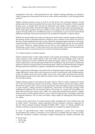 12 Organic Agriculture and Food Security in Africa
widely recognized as increasing food security in this context, particularly in rain fed agricultural
39
produced per farm leads to household food security which results in all members of the household
organic farming enables new and different groups in a community to get involved in agricultural
With the increased number and variety of crops grown and livestock reared in organic production,
Farming families have more available food leading to household food security for more months
Maintaining a wide variety of crops and livestock not only provides food security throughout the
year but also leads to increased nutritional
2.1.2 Improvements to natural capital
Organic farming leads to many improvements to the natural environment, including increased
water retention in soils, improvements in the water table (with more drinking water in the dry
season), reduced soil erosion combined with improved organic matter in soils, leading to better
40
Water conservation technologies associated with an integrated organic farming system can make
Related improvements in the water table also result in more available water for consumption and
and nutrient capacity of the soil by growing leguminous crops and adding compost, animal dung
better able to hold water and are more stable, can sustain plant growth better and have a higher
In terms of the conservation of existing natural capital, including sites rich in biodiversity and
the East African Organic Products Standard (EAOPS) 2007,41
monocropping (for cashews in Tanzania or tea in Kenya for example) then the organic systems
39
40
41
 