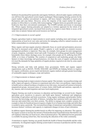 Evidence from Africa 13
export market, whether conventional or organic, still leave farmers vulnerable to export price
42
integrated agricultural system, increased food security in a region is more likely to occur, at the
2.1.3 Improvements to social capital
Organic agriculture leads to improvements to social capital, including more and stronger social
organizations at local level, new rules and norms for managing collective natural resources, and
households where labour shortages occur, for example when people are ill, suffering from HIV/
(iii) meet the demands for large quantities of organic produce required at one time by some export
Strong networks and links with partners from government, NGOs and organic support
organizations such as KOAN, TOAM, NOGAMU and EPOPA are helping farmers to organize
2.1.4 Improvements to human capital
skills; improved capacity of farmers to experiment and solve their own problems; improvements
marginalized groups; increased status of women; better child health and nutrition, especially in
increases the knowledge and skills of farmers, including their analytical skills and capacities to
for organic systems to increase the amount of food produced per household means that families can
42
 