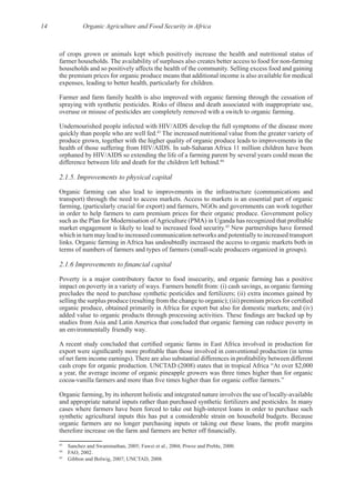14 Organic Agriculture and Food Security in Africa
of crops grown or animals kept which positively increase the health and nutritional status of
the premium prices for organic produce means that additional income is also available for medical
Farmer and farm family health is also improved with organic farming through the cessation of
Undernourished people infected with HIV/AIDS develop the full symptoms of the disease more
43
The increased nutritional value from the greater variety of
produce grown, together with the higher quality of organic produce leads to improvements in the
orphaned by HIV/AIDS so extending the life of a farming parent by several years could mean the
44
2.1.5. Improvements to physical capital
Organic farming can also lead to improvements in the infrastructure (communications and
farming, (particularly crucial for export) and farmers, NGOs and governments can work together
45
New partnerships have formed
which in turn may lead to increased communication networks and potentially to increased transport
Poverty is a major contributory factor to food insecurity, and organic farming has a positive
precludes the need to purchase synthetic pesticides and fertilizers; (ii) extra incomes gained by
organic produce, obtained primarily in Africa for export but also for domestic markets; and (iv)
studies from Asia and Latin America that concluded that organic farming can reduce poverty in
“At over $2,000
a year, the average income of organic pineapple growers was three times higher than for organic
43
44
45
 